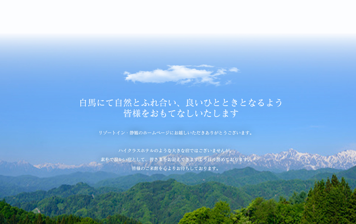 白馬にて自然とふれ合い、良いひとときとなるよう皆様をおもてなしいたします。リゾートイン・静観のホームページにお越しいただきありがとうございます。当館では、手打ち蕎麦をふくめ、地産にこだわらず適材を仕入れ調理しております。温泉は、美人の湯として名高い「八方温泉」です。ハイクラスホテルのような大きな宿ではございませんが、素朴で温かい宿として、皆さまをお迎えできますよう日々努めております。皆様のご来館を心よりお待ちしております。